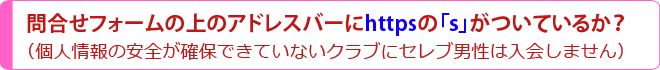 問合せフォームの上のアドレスバーにhttpsの「s」がついているか？（個人情報の安全が確保できていないクラブにセレブ男性は入会しません）