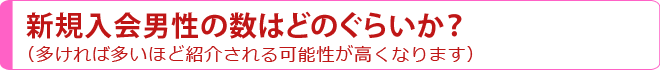 新規入会男性の数はどのぐらいか？（多ければ多いほど紹介される可能性が高くなります）